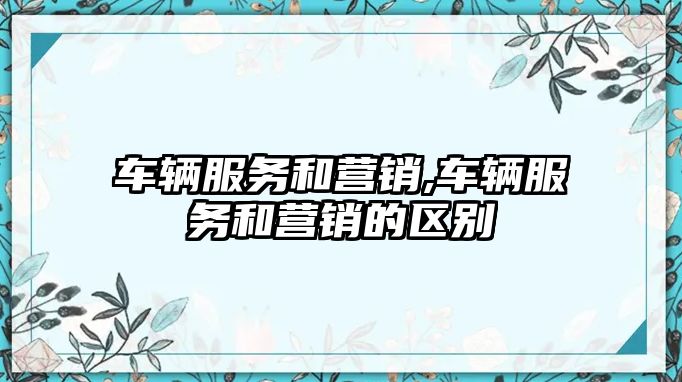 車輛服務和營銷,車輛服務和營銷的區(qū)別