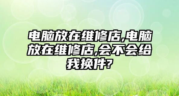 電腦放在維修店,電腦放在維修店,會不會給我換件?