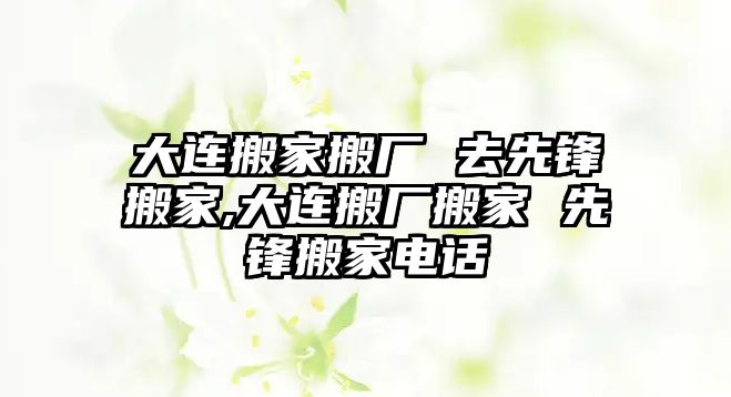 大連搬家搬廠 去先鋒搬家,大連搬廠搬家 先鋒搬家電話