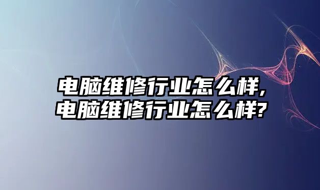 電腦維修行業怎么樣,電腦維修行業怎么樣?