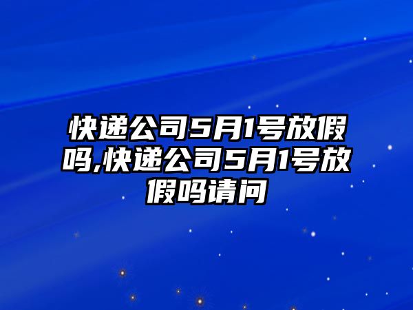 快遞公司5月1號放假嗎,快遞公司5月1號放假嗎請問