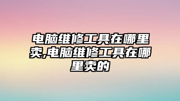 電腦維修工具在哪里賣,電腦維修工具在哪里賣的