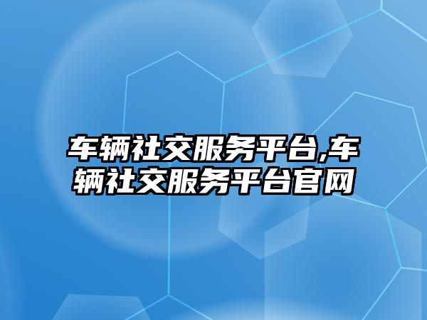 車輛社交服務平臺,車輛社交服務平臺官網