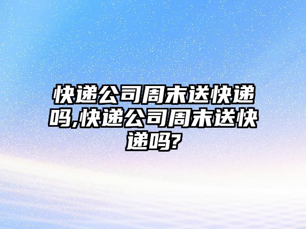 快遞公司周末送快遞嗎,快遞公司周末送快遞嗎?