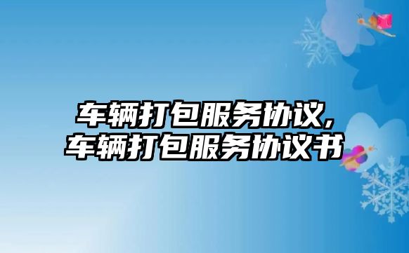 車輛打包服務(wù)協(xié)議,車輛打包服務(wù)協(xié)議書