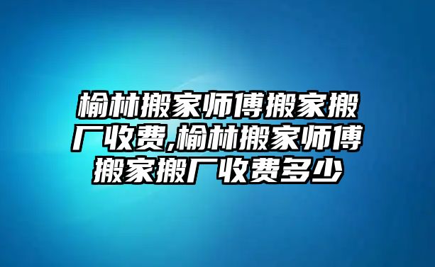 榆林搬家?guī)煾蛋峒野釓S收費,榆林搬家?guī)煾蛋峒野釓S收費多少