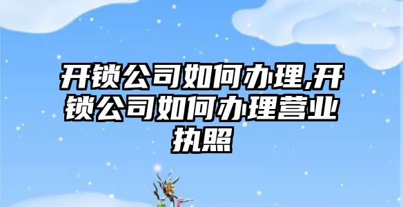 開鎖公司如何辦理,開鎖公司如何辦理營業執照