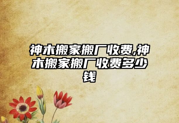 神木搬家搬廠收費,神木搬家搬廠收費多少錢