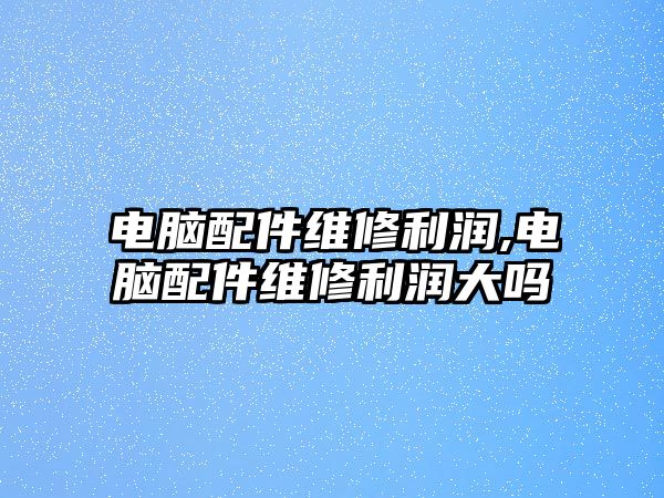 電腦配件維修利潤,電腦配件維修利潤大嗎