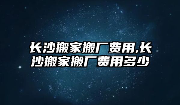 長沙搬家搬廠費用,長沙搬家搬廠費用多少