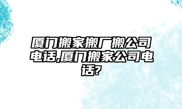 廈門搬家搬廠搬公司電話,廈門搬家公司電話?