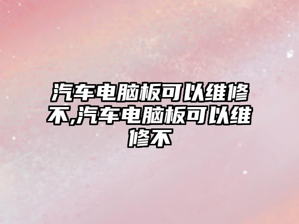 汽車電腦板可以維修不,汽車電腦板可以維修不