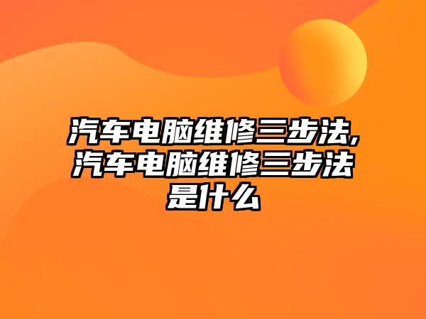 汽車電腦維修三步法,汽車電腦維修三步法是什么