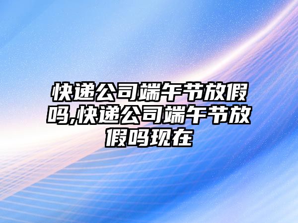 快遞公司端午節(jié)放假嗎,快遞公司端午節(jié)放假嗎現(xiàn)在