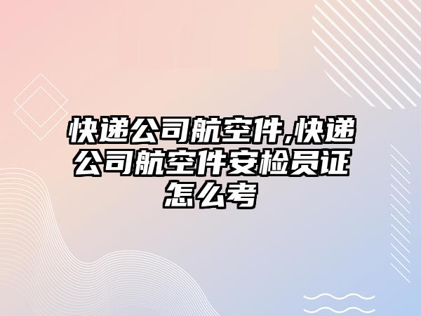 快遞公司航空件,快遞公司航空件安檢員證怎么考