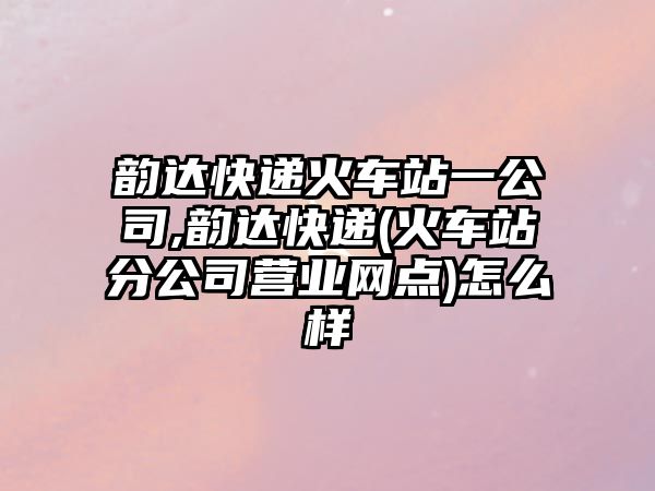 韻達快遞火車站一公司,韻達快遞(火車站分公司營業網點)怎么樣