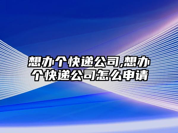 想辦個快遞公司,想辦個快遞公司怎么申請