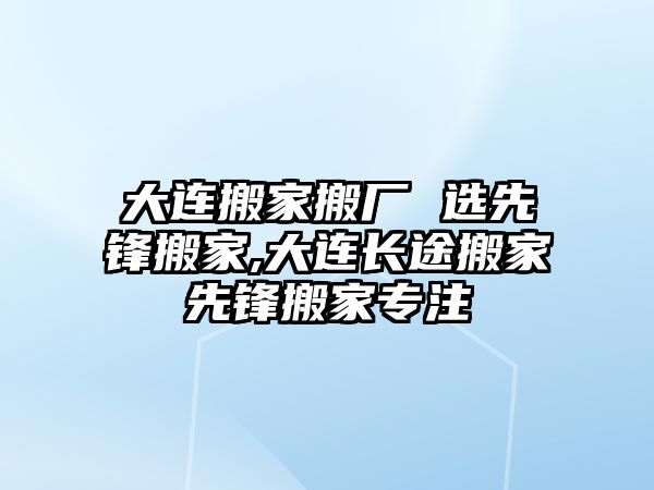 大連搬家搬廠 選先鋒搬家,大連長途搬家先鋒搬家專注