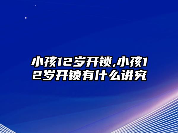 小孩12歲開鎖,小孩12歲開鎖有什么講究