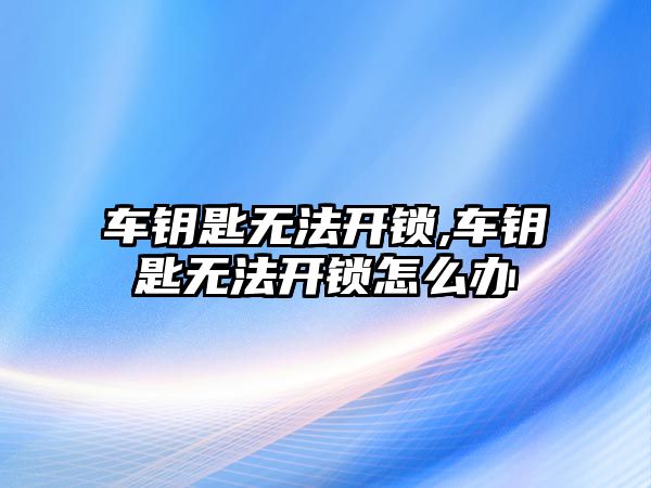 車鑰匙無法開鎖,車鑰匙無法開鎖怎么辦