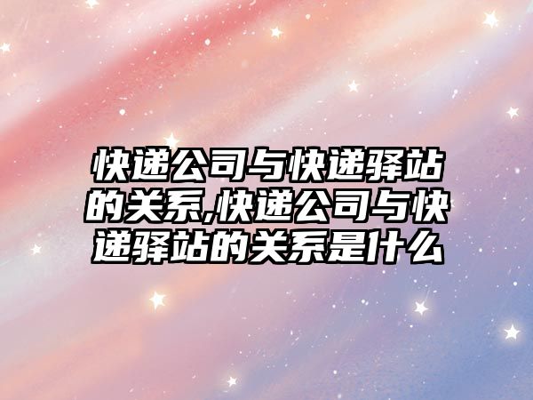 快遞公司與快遞驛站的關系,快遞公司與快遞驛站的關系是什么