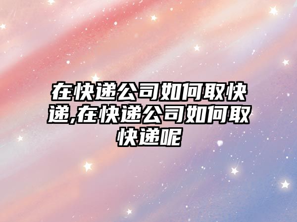 在快遞公司如何取快遞,在快遞公司如何取快遞呢