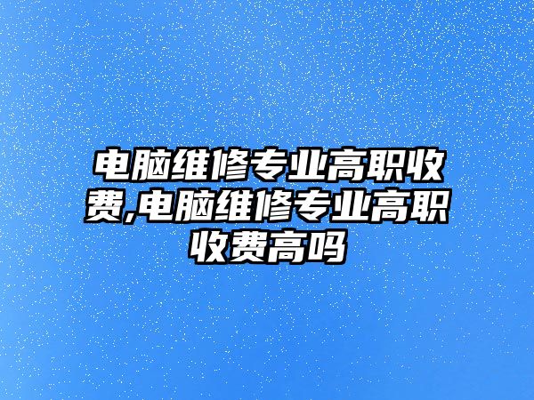 電腦維修專業高職收費,電腦維修專業高職收費高嗎