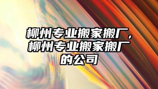 柳州專業搬家搬廠,柳州專業搬家搬廠的公司