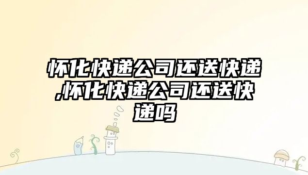 懷化快遞公司還送快遞,懷化快遞公司還送快遞嗎