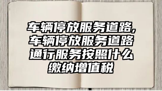 車輛停放服務道路,車輛停放服務道路通行服務按照什么繳納增值稅