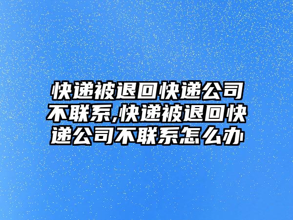 快遞被退回快遞公司不聯系,快遞被退回快遞公司不聯系怎么辦