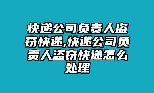 快遞公司負責人盜竊快遞,快遞公司負責人盜竊快遞怎么處理