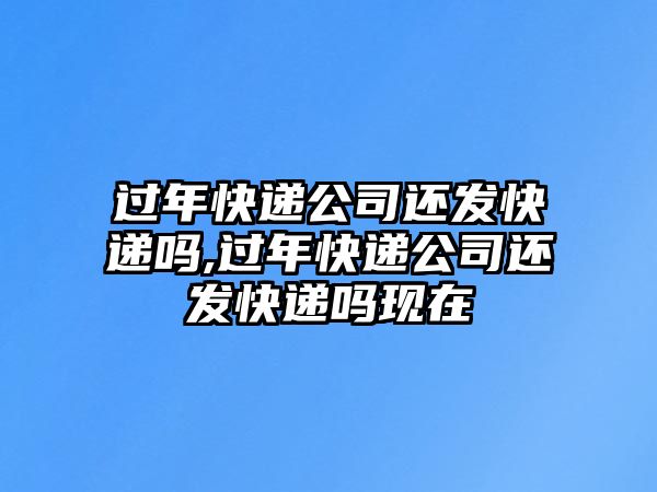 過年快遞公司還發快遞嗎,過年快遞公司還發快遞嗎現在