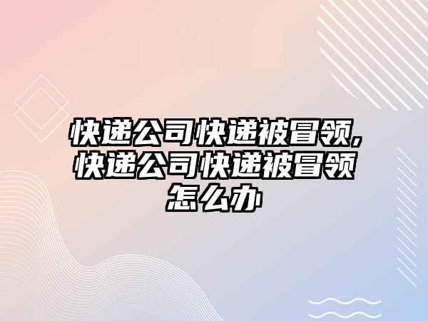 快遞公司快遞被冒領,快遞公司快遞被冒領怎么辦