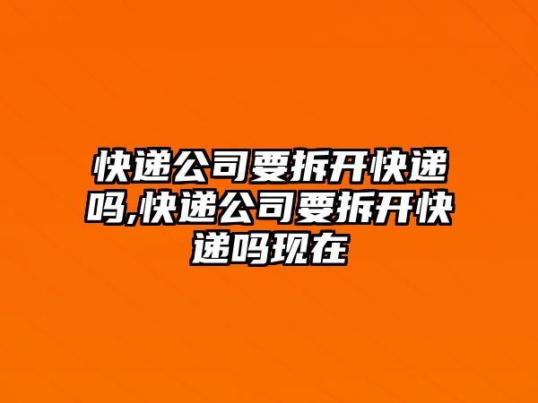 快遞公司要拆開快遞嗎,快遞公司要拆開快遞嗎現在