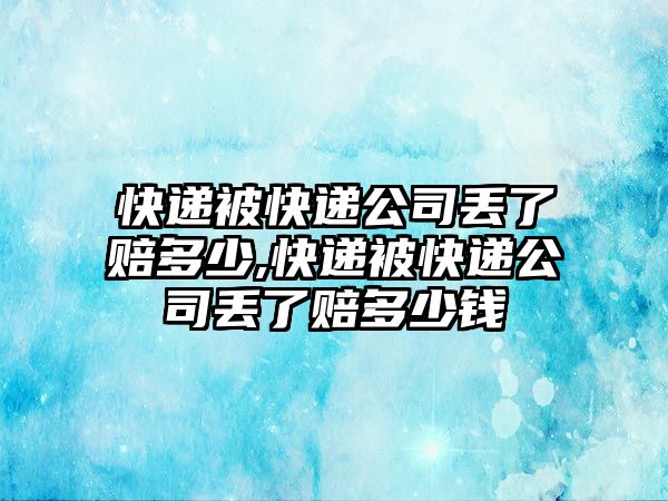 快遞被快遞公司丟了賠多少,快遞被快遞公司丟了賠多少錢