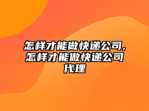 怎樣才能做快遞公司,怎樣才能做快遞公司代理