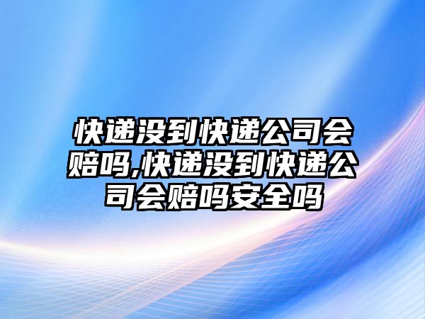 快遞沒到快遞公司會賠嗎,快遞沒到快遞公司會賠嗎安全嗎