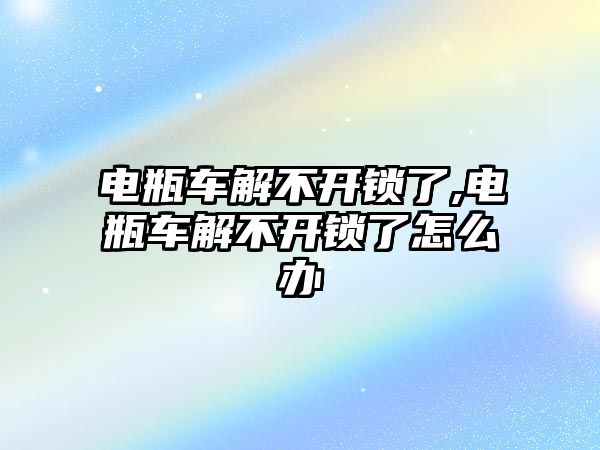 電瓶車解不開鎖了,電瓶車解不開鎖了怎么辦