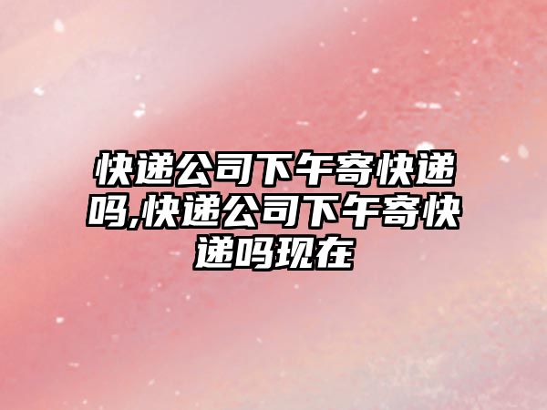 快遞公司下午寄快遞嗎,快遞公司下午寄快遞嗎現(xiàn)在