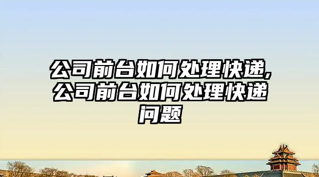 公司前臺如何處理快遞,公司前臺如何處理快遞問題