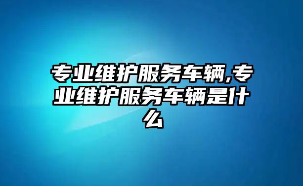 專業維護服務車輛,專業維護服務車輛是什么