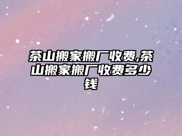 茶山搬家搬廠收費,茶山搬家搬廠收費多少錢