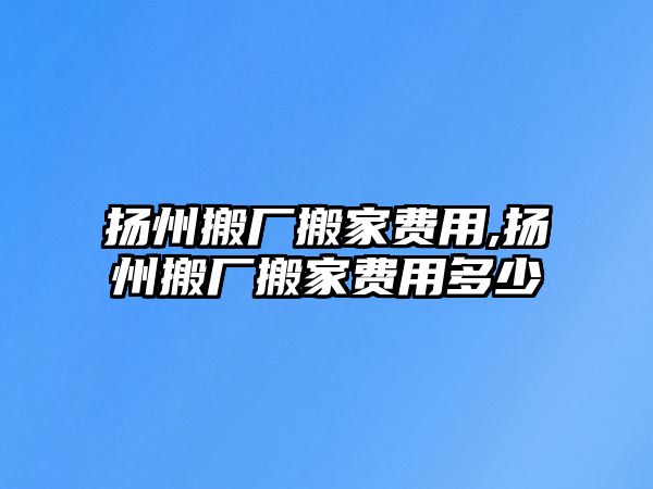 揚州搬廠搬家費用,揚州搬廠搬家費用多少