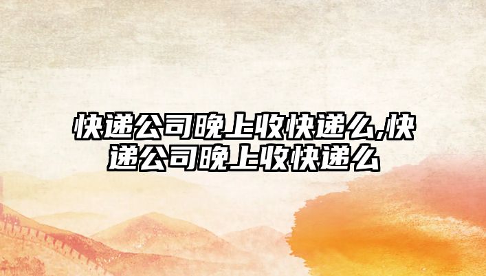 快遞公司晚上收快遞么,快遞公司晚上收快遞么