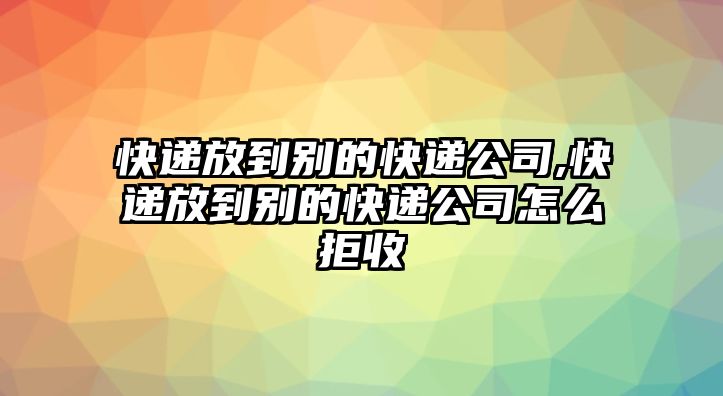 快遞放到別的快遞公司,快遞放到別的快遞公司怎么拒收