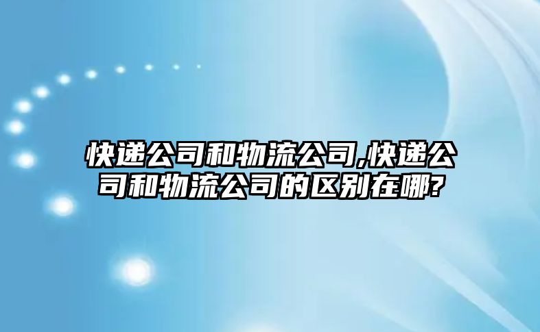 快遞公司和物流公司,快遞公司和物流公司的區(qū)別在哪?