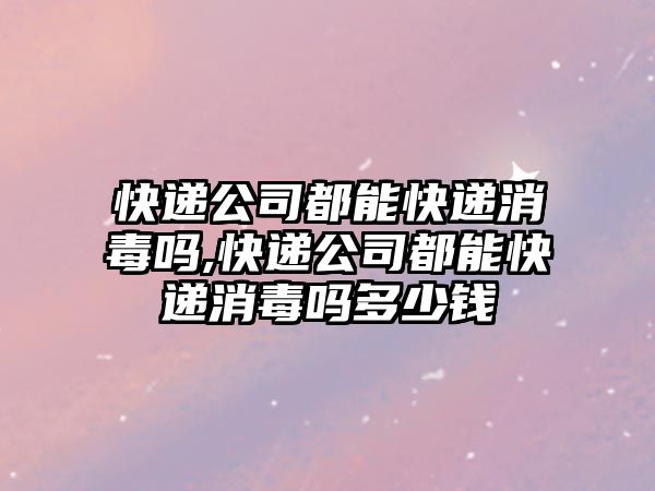 快遞公司都能快遞消毒嗎,快遞公司都能快遞消毒嗎多少錢