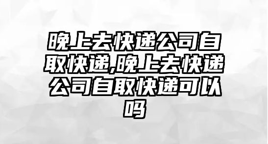 晚上去快遞公司自取快遞,晚上去快遞公司自取快遞可以嗎