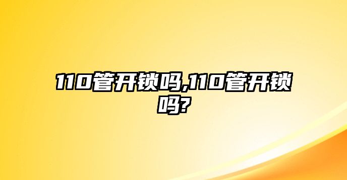 110管開鎖嗎,110管開鎖嗎?